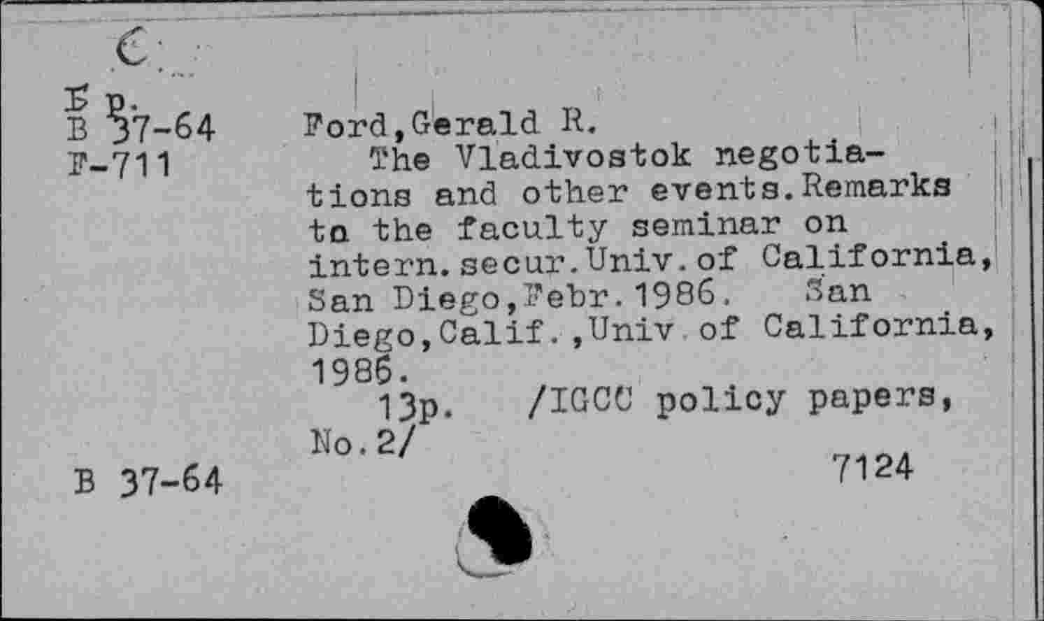 ﻿B ?7-64
P-711
B 37-64
Ford,Gerald R.
The Vladivostok negotiations and other events.Remarks to the faculty seminar on intern.secur.Univ.of California, San Diego,Fehr.1986. San Diego,Calif.,Univ of California, 1986.
13p. /IGCC policy papers, No. 2/
7124